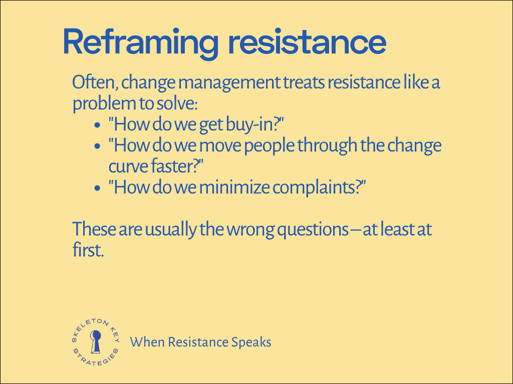 Often, change management treats resistance like a problem to solve: "How do we get buy-in?" "How do we move people through the change curve faster?" "How do we minimize complaints?" These are usually the wrong questions – at least at first.