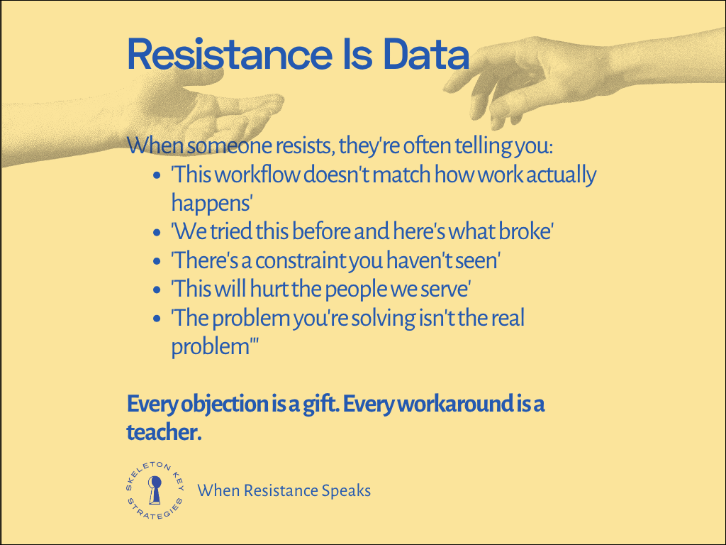 Resistance is data When someone resists, they're often telling you: 'This workflow doesn't match how work actually happens' 'We tried this before and here's what broke' 'There's a constraint you haven't seen' 'This will hurt the people we serve' 'The problem you're solving isn't the real problem'" Every objection is a gift. Every workaround is a teacher.