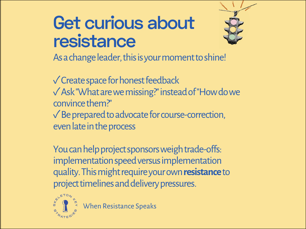 Get curious about resistance As a change leader, this is your moment to shine! ✓ Create space for honest feedback ✓ Ask "What are we missing?" instead of "How do we convince them?" ✓ Be prepared to advocate for course-correction, even late in the process You can help project sponsors weigh trade-offs: implementation speed versus implementation quality. This might require your own resistance to project timelines and delivery pressures.