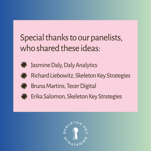 Special thanks to our panelists, who shared these ideas: Jasmine Daly, Daly Analytics Richard Liebowitz, Skeleton Key Strategies Bruna Martins, Tecer Digital Erika Salomon, Skeleton Key Strategies